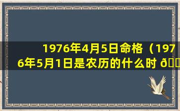 1976年4月5日命格（1976年5月1日是农历的什么时 🍀 间 🌻 ）